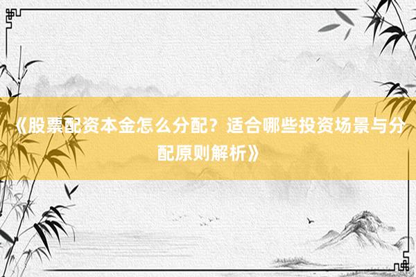 《股票配资本金怎么分配？适合哪些投资场景与分配原则解析》