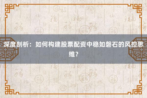 深度剖析：如何构建股票配资中稳如磐石的风控思维？